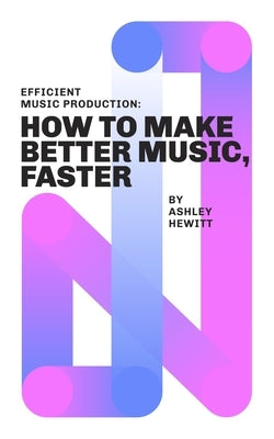 Efficient Music Production: How To Make Better Music, Faster by Hewitt, Ashley