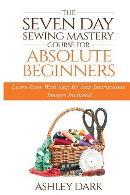 Sewing: The Seven Day Sewing Mastery Course For Absolute Beginners: Learn Easy With Step By Step Instructions - Images Include by Dark, Ashley