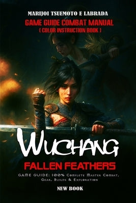 Wuchang: FALLEN FEATHERS GAME GUIDE: 100% Complete Master Combat, Gear, Builds & Exploration by Marijoi Tsuemoto E Labrada