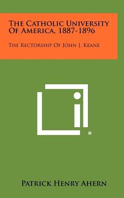 The Catholic University of America, 1887-1896: The Rectorship of John J. Keane by Ahern, Patrick Henry