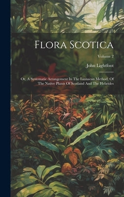 Flora Scotica: Or, A Systematic Arrangement In The Linnaean Method, Of The Native Plants Of Scotland And The Hebrides; Volume 2 by Lightfoot, John