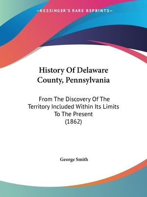 History Of Delaware County, Pennsylvania: From The Discovery Of The Territory Included Within Its Limits To The Present (1862) by Smith, George