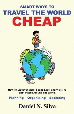 Smart Ways to Travel the World Cheap: How To Discover More, Spend Less, and Visit The Best Places Around The World.: Planning - Organising - Exploring by Silva, Daniel N.