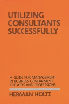Utilizing Consultants Successfully: A Guide for Management in Business, Government, the Arts and Professions by Holtz, Herman