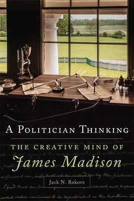 A Politician Thinking: The Creative Mind of James Madison Volume 14 by Rakove, Jack N.
