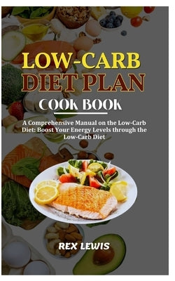 Low-Carb Diet Plan Cook Book: A Comprehensive Manual on the Low-Carb Diet: Boost Your Energy Levels through the Low-Carb Diet by Lewis, Rex