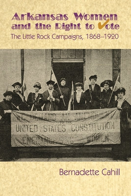 Arkansas Women and the Right to Vote: The Little Rock Campaigns: 1868-1920 by Cahill, Bernadette