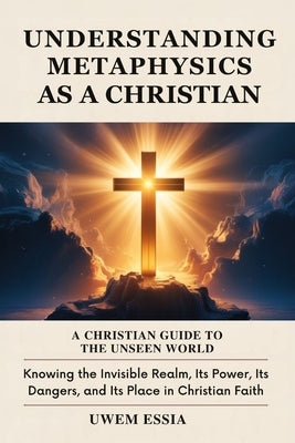 Understanding Metaphysics as a Christian: A Christian Guide to the Unseen World: Knowing the Invisible Realm, Its Power, Its Dangers, and Its Place in by Essia, Uwem
