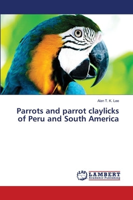 Parrots and parrot claylicks of Peru and South America by Lee, Alan T. K.