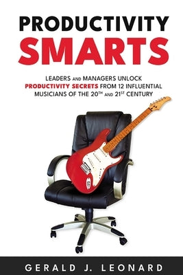 Productivity Smarts: Leaders and Managers Unlock Productivity Secrets from 12 Influential Musicians of the 20th and 21st Century by Leonard, Gerald J.