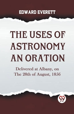 The Uses Of Astronomy An Oration Delivered At Albany, On The 28Th Of August, 1856 by Everett Edward