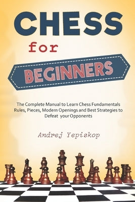Chess for Beginners: The Complete Manual to Learn Chess Fundamentals, Rules, Pieces, Modern Openings and Best Strategies to Defeat your Opp by Yepiskop, Andrej