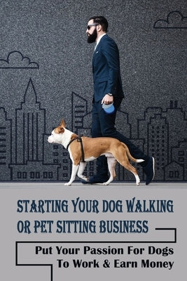 Starting Your Dog Walking Or Pet Sitting Business: Put Your Passion For Dogs To Work & Earn Money: How To Start A Pet Business by Kabzinski, Bennie