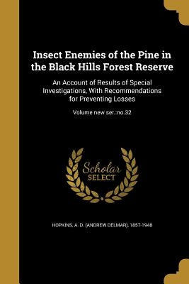 Insect Enemies of the Pine in the Black Hills Forest Reserve: An Account of Results of Special Investigations, With Recommendations for Preventing Los by Hopkins, A. D. (Andrew Delmar) 1857-194