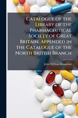 Catalogue of the Library of the Pharmaceutical Society of Great Britain. Appended in the Catalogue of the North British Branch by Knapman, John William