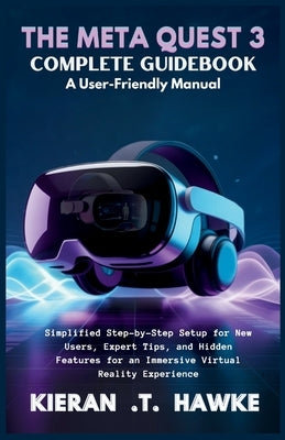The Meta Quest 3 Complete Guidebook a: User-Friendly Manual: Simplified Step-by-Step Setup for New Users, Expert Tips, and Hidden Features for an Imme by T. Hawke, Kieran