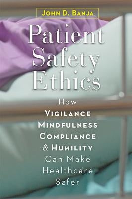 Patient Safety Ethics: How Vigilance, Mindfulness, Compliance, and Humility Can Make Healthcare Safer by Banja, John D.