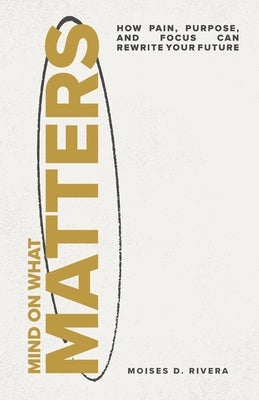 Mind On What Matters: How Pain, Purpose, and Focus Can Rewrite Your Future by Rivera, Moises D.