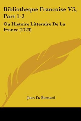 Bibliotheque Francoise V3, Part 1-2: Ou Histoire Litteraire De La France (1723) by Jean Fr Bernard