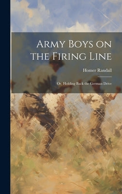 Army Boys on the Firing Line: Or, Holding Back the German Drive by Randall, Homer