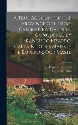 A True Account of the Province of Cuzco, Called New Castille, Conquered by Francisco Pizarro, Captain to His Majesty the Emperor, our Maste by Xerez, Francisco De