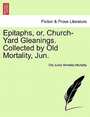 Epitaphs, Or, Church-Yard Gleanings. Collected by Old Mortality, Jun. by Mortality, Old Junior Mortality