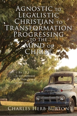 Agnostic to Legalistic Christian to Transformation Progressing to The Mind of Christ: Ro 12:2 ...be not conformed...be Ye Transformed...ye may prove.. by Burton, Charles Herb