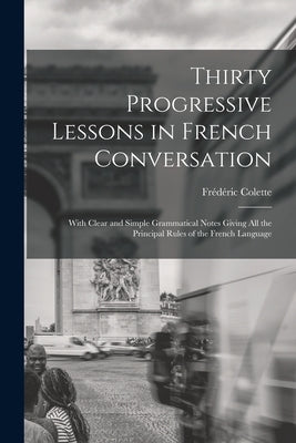 Thirty Progressive Lessons in French Conversation: With Clear and Simple Grammatical Notes Giving All the Principal Rules of the French Language by Colette, Frédéric