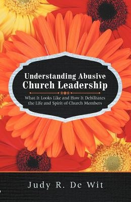 Understanding Abusive Church Leadership: What It Looks Like and How It Debilitates the Life and Spirit of Church Members by De Wit, Judy R.