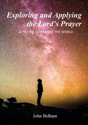 Exploring and Applying the Lord's Prayer: A prayer to change the world by Belham, John