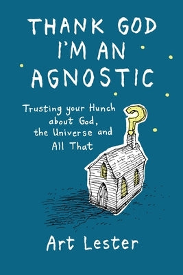 Thank God I'm an Agnostic: Trusting Your Hunch about God, the Universe and All That by Lester, Art
