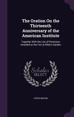 The Oration On the Thirteenth Anniversary of the American Institute: Together With the List of Premiums Awarded at the Fair at Niblo's Garden by Mason, Cyrus