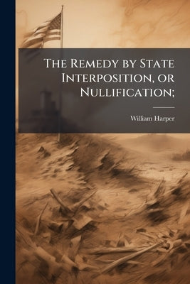 The Remedy by State Interposition, or Nullification; by Harper, William