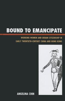 Bound to Emancipate: Working Women and Urban Citizenship in Early Twentieth-Century China and Hong Kong by Chin, Angelina