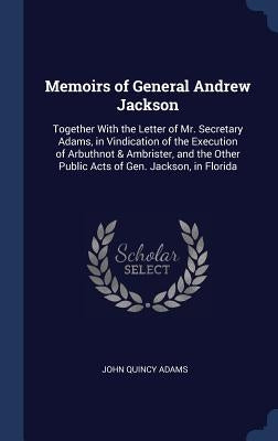 Memoirs of General Andrew Jackson: Together With the Letter of Mr. Secretary Adams, in Vindication of the Execution of Arbuthnot & Ambrister, and the by Adams, John Quincy, Former Ow