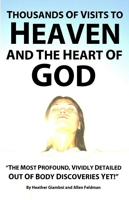 Thousands of Visits to Heaven and the Heart of God: "The Most Profound, Vividly Detailed Out of Body Discoveries Yet!" by Feldman, Allen