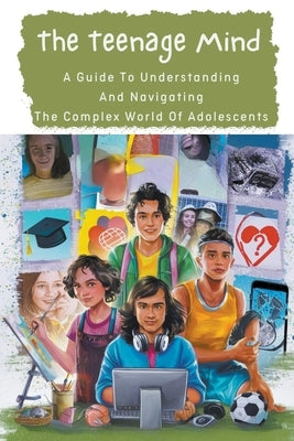 The Teenage Mind: A Guide To Understanding And Navigating The Complex World Of Adolescents by Manuela, Negoita