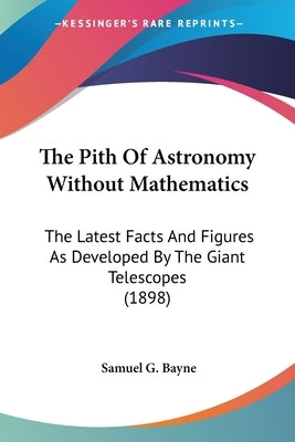 The Pith Of Astronomy Without Mathematics: The Latest Facts And Figures As Developed By The Giant Telescopes (1898) by Bayne, Samuel G.