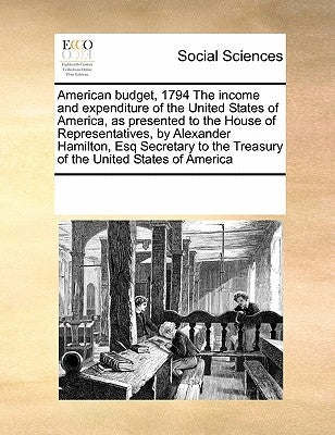 American Budget, 1794 the Income and Expenditure of the United States of America, as Presented to the House of Representatives, by Alexander Hamilton, by Multiple Contributors