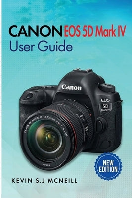 Canon Eos 5d Mark Iv User Guide: A Step-by-Step Guide to Mastering Autofocus, Exposure, and Professional-Level Photography by McNeill, Kevin S. J.