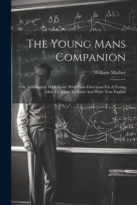 The Young Mans Companion: Or, Arithmetick Made Easie: With Plain Directions For A Young Man To Attain To Read And Write True English by Mather, William