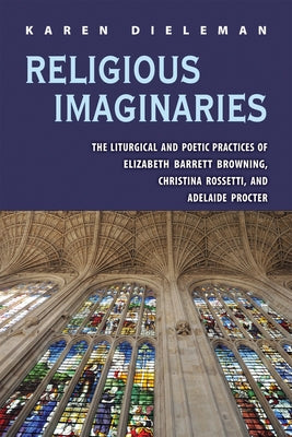 Religious Imaginaries: The Liturgical and Poetic Practices of Elizabeth Barrett Browning, Christina Rossetti, and Adelaide Procter by Dieleman, Karen