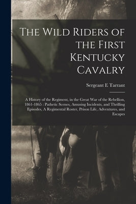 The Wild Riders of the First Kentucky Cavalry: A History of the Regiment, in the Great war of the Rebellion, 1861-1865: Pathetic Scenes, Amusing Incid by Tarrant, Sergeant E.