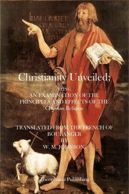 Christianity Unveiled: Being and Examination of the Principles and Effects of the Christian Religion by Johnson, W. M.