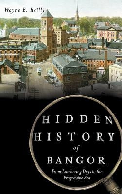 Hidden History of Bangor: From Lumbering Days to the Progressive Era by Reilly, Wayne E.