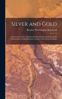 Silver and Gold: An Account of the Mining and Metallurgical Industry of the United States: With Reference Chiefly to the Precious Metal by Raymond, Rossiter Worthington