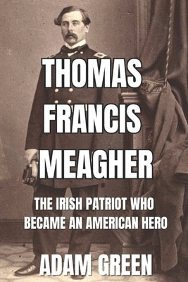 Thomas Francis Meagher: The Irish Patriot Who Became An American Hero by Green, Adam