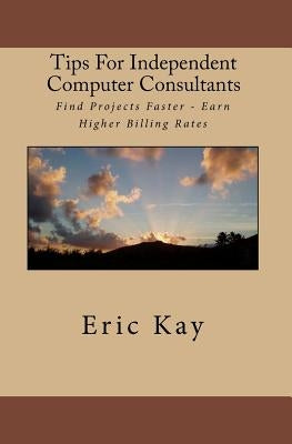 Tips For Independent Computer Consultants: Find Projects Faster - Earn Higher Billing Rates by Kay, Eric