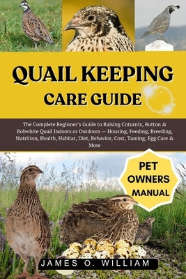 Quail Keeping Care Guide: The Complete Beginner's Guide to Raising Coturnix, Button & Bobwhite Quail Indoors or Outdoors - Housing, Feeding, Breeding, by William, James O.