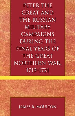 Peter the Great and the Russian Military Campaigns During the Final Years of the Great Northern War, 1719-1721 by Moulton, James R.